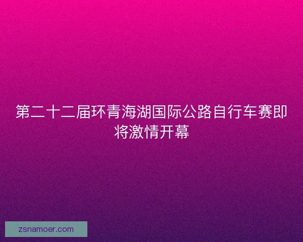 第二十二届环青海湖国际公路自行车赛即将激情开幕