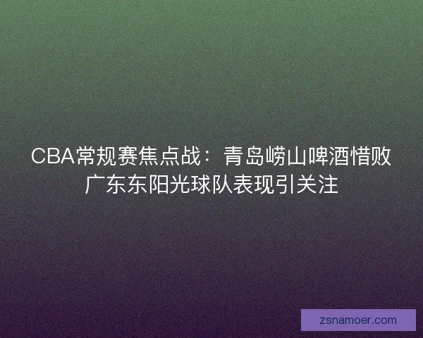 CBA常规赛焦点战：青岛崂山啤酒惜败广东东阳光球队表现引关注