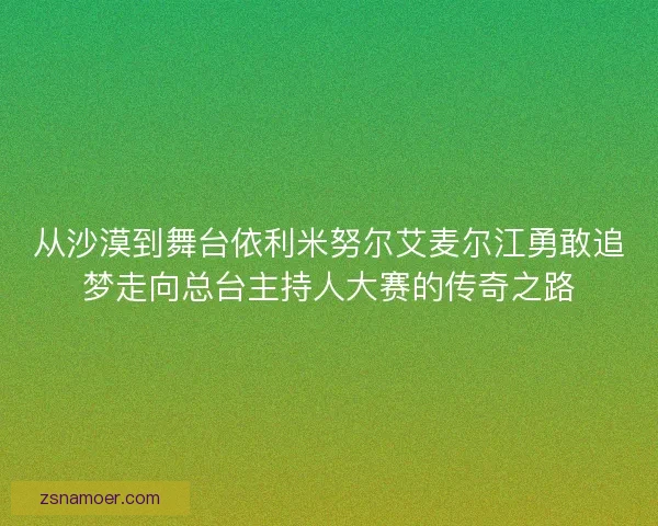 从沙漠到舞台依利米努尔艾麦尔江勇敢追梦走向总台主持人大赛的传奇之路