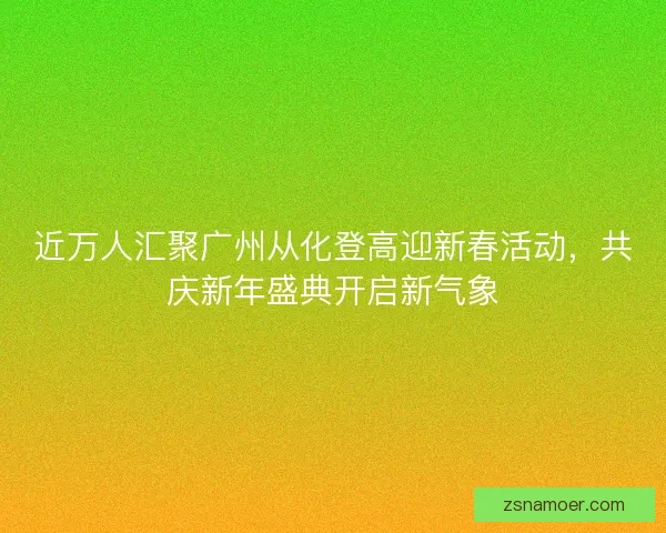 近万人汇聚广州从化登高迎新春活动，共庆新年盛典开启新气象