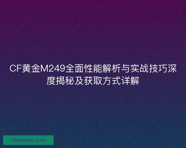 CF黄金M249全面性能解析与实战技巧深度揭秘及获取方式详解