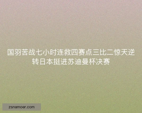 国羽苦战七小时连救四赛点三比二惊天逆转日本挺进苏迪曼杯决赛